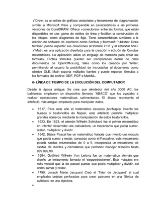 ✓Draw: es un editor de gráficos vectoriales y herramienta de diagramación,
similar a Microsoft Visio y comparable en características a las primeras
versiones de CorelDRAW. Ofrece «conectores» entre las formas, que están
disponibles en una gama de estilos de línea y facilitan la construcción de
los dibujos, como diagramas de flujo. Tiene características similares a la
edición de software de escritorio como Scribus y Microsoft Publisher. Draw
también puede exportar sus creaciones al formato PDF y al estándar SVG.
✓Math: es una aplicación diseñada para la creación y edición de fórmulas
matemáticas. La aplicación utiliza un lenguaje de marcado para crear las
fórmulas. Dichas fórmulas pueden ser incorporadas dentro de otros
documentos de OpenOffice.org, tales como los creados por Writer;
permitiendo al usuario la posibilidad de incrustarlas al documento como
objetos OLE. Math soporta múltiples fuentes y puede exportar fórmulas a
los formatos de archivo ODF, PDF o MathML.
6- LÍNEA DE TIEMPO DE LA EVOLUCIÓN DEL COMPUTADOR
Desde la época antigua: Se cree que alrededor del año 3000 AC, los
babilonios emplearon un dispositivo llamado ‘ÁBACO’ que los ayudaba a
realizar operaciones matemáticas rudimentarias. El ábaco representa el
artefacto más antiguo empleado para manipular datos.
 1617. Para este año el matemático escoces jhonNapier invento los
huesos o bastoncillos de Napier, este artefacto permitía multiplicar
grandes números mediante la manipulación de estos bastoncillos.
 1623. En 1623, el alemán Wilhelm Schickard fue el primer matemático
en intentar desarrollar una calculadora, un mecanismo que podía sumar,
restar, multiplicar y dividir.
 1642. Blaise Pascal fue un matemático francés que invento una maquia
que podía sumar y restar, conocida como el Pascalino, este mecanismo
poseía ruedas enumeradas de 0 a 9, incorporaba un mecanismo de
ruedas de dientes y cremalleras que permitían manejar números hasta
999.999,99.
 1694. Gottfried Wilhelm Von Leibniz fue un matemático alemán que
diseño un instrumento llamado el ‘steppedrockener’. Esta máquina era
más versátil que la de pascal puesto que podía multiplicar y dividir, así
como sumar y restar.
 1790. Joseph Marie Jacquard Creó el ‘Telar de Jacquard’ el cual
empleaba tarjetas perforadas para crear patrones en una fábrica de
avitelado en una tejedora.

 