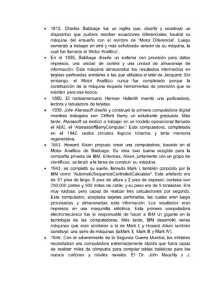  1812. Charles Babbage fue un inglés que, diseñó y construyó un
dispositivo que pudiera resolver ecuaciones diferenciales, bautizó su
máquina del ensueño con el nombre de ‘Motor Diferencial’. Luego
comenzó a trabajar en otra y más sofisticada versión de su máquina, la
cual fue llamada el ‘Motor Analítico’,
 En el 1835, Babbage diseño un sistema con provisión para datos
impresos, una unidad de control y una unidad de almacenaje de
información. Esta máquina almacenaba los resultados intermedios en
tarjetas perforadas similares a las que utilizaba el telar de Jacquard. Sin
embargo, el Motor Analítico nunca fue completado porque la
construcción de la máquina requería herramientas de precisión que no
existían para esa época.
 1880. El norteamericano Herman Hollerith inventó una perforadora,
lectora y tabuladora de tarjetas.
 1939. John Atanasoff diseñó y construyó la primera computadora digital
mientras trabajaba con Clifford Berry, un estudiante graduado. Más
tarde, Atanasoff se dedicó a trabajar en un modelo operacional llamado
el ABC, el “AtanasooffBerryComputer.” Esta computadora, completada
en el 1942, usaba circuitos lógicos binarios y tenía memoria
regenerativa.
 1943. Howard Aiken propuso crear una computadora, basado en el
Motor Analítico de Babbage. Su idea tuvo buena acogida para la
compañía privada de IBM. Entonces, Aiken, juntamente con un grupo de
científicos, se lanzó a la tarea de construir su máquina.
 1943, se completó su sueño, llamado Mark I, también conocido por la
IBM como “AutomaticSequenceControlledCalculator”. Este artefacto era
de 51 pies de largo, 8 pies de altura y 2 pies de espesor; contaba con
750,000 partes y 500 millas de cable; y su peso era de 5 toneladas. Era
muy ruidosa, pero capaz de realizar tres calculaciones por segundo.
Este computador, aceptaba tarjetas perforadas, las cuales eran luego
procesadas y almacenadas esta información. Los resultados eran
impresos en una maquinilla eléctrica. Esta primera computadora
electromecánica fue la responsable de hacer a IBM un gigante en la
tecnología de las computadoras. Más tarde, IBM desarrolló varias
máquinas que eran similares a la de Mark I, y Howard Aiken también
construyó una serie de máquinas (laMark II, Mark III y Mark IV).
 1946. Con el advenimiento de la Segunda Guerra Mundial, los militares
necesitaban una computadora extremadamente rápida que fuera capaz
de realizar miles de cómputos para compilar tablas balísticas para los
nuevos cañones y misiles navales. El Dr. John Mauchly y J.
 