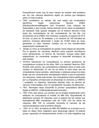 PresperEckert creían que la única manera de resolver este problema
era con una máquina electrónica digital, de manera que trabajaron
juntos en este proyecto.
 1946 completaron su trabajo, del cual surgió una computadora
electrónica digital operacional, llamada ENIAC
(ElectronicNumericalIntegrator And Computer). Esta máquina fue
desarrollada a gran escala, siendo derivada de las ideas no patentadas
de Atanasoff. Este aparato trabajaba con el sistema decimal y tenía
todas las características de las computadoras de hoy día. Las
dimensiones de la ENIAC eran inmensas, ocupando un espacio de 30 X
50 pies, un peso de 30 toneladas, y un consumo de 160 kilovatios de
potencia. Conducía electricidad a través de 18,000 tubos de vacío,
generando un calor inmenso; contaba con un aire acondicionado
especial para mantenerla fría.
 Desde su inicio, la computadora ha pasado varias etapas de desarrollo.
Por lo general, los escritores clasifican estos avances tecnológicos
como generaciones, un término de mercadeo. Aunque existe algún
solapamiento, es conveniente visualizar el desarrollo tecnológico de
esta manera.
 Primera Generación de Computadoras La primera generación de
computadoras comenzó en los años 1940 y se extendió hasta los 1950.
Durante este periodo, las computadoras empleaban tubos al vacío para
conducir la electricidad. El uso de los tubos al vacío hacía que las
computadoras fueran grandes, voluminosas y costosas porque los tubos
tenían que ser continuamente reemplazados debido a que se quemaban
con frecuencia. Hasta este tiempo, las computadoras fueron clasificadas
por su dispositivo principal para el almacenaje en memoria. La UNIVAC
I empleaba un ingenioso dispositivo llamado línea de demora de
mercurio (mercurydelay line), la cual dependía de pulsos de ultrasonido.
 1951. Remington Rand Desarrolló la primera computadora eléctrica
digital, la UNIVAC I (UNIVersalAutomaticComputer).
 1953. Para esta época, por primera vez se emplea ampliamente como
sistemas de computadora el modelo de IBM 650. Originalmente se
planificaron producir 50 máquinas, pero el sistema fue tan exitoso que
eventualmente IBM manufactura más de 1,000. Con las series de
máquinas IBM 700, la compañía dominaría el mercado de las
supercomputadoras para la próxima década.
 1957. En el 1957, el sistema de IBM 305 RAMAC es el primero en su
clase en utilizar disco magnético para almacenaje externo. El sistema
provee capacidad de almacenamiento similar a la cinta magnética que
 