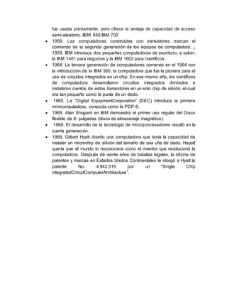 fue usada previamente, pero ofrece la ventaja de capacidad de acceso
semi-aleatorio. IIBM 650 IBM 700
 1958. Las computadoras construidas con transistores marcan el
comienzo de la segunda generación de los equipos de computadora. ↓
1959. IBM introduce dos pequeñas computadoras de escritorio, a saber:
la IBM 1401 para negocios y la IBM 1602 para científicos.
 1964. La tercera generación de computadoras comenzó en el 1964 con
la introducción de la IBM 360, la computadora que fue la pionera para el
uso de circuitos integrados en un chip. En ese mismo año, los científicos
de computadora desarrollaron circuitos integrados diminutos e
instalaron cientos de estos transistores en un solo chip de silicón, el cual
era tan pequeño como la punta de un dedo.
 1965. La “Digital EquipmentCorporation” (DEC) introduce la primera
minicomputadora, conocida como la PDP-8.
 1968. Alan Shugard en IBM demuestra el primer uso regular del Disco
flexible de 8- pulgadas (disco de almacenaje magnético).
 1968. El desarrollo de la tecnología de microprocesadores resultó en la
cuarta generación.
 1968, Gilbert Hyatt diseño una computadora que tenía la capacidad de
instalar un microchip de silicón del tamaño de una uña de dedo. Hayatt
quería que el mundo lo reconociera como el inventor que revolucionó la
computadora. Después de veinte años de batallas legales, la oficina de
patentes y marcas en Estados Unidos Continentales le otorgó a Hyatt la
patente No. 4,942.516 por un “Single Chip
integratedCircuitComputerArchitecture”.
 