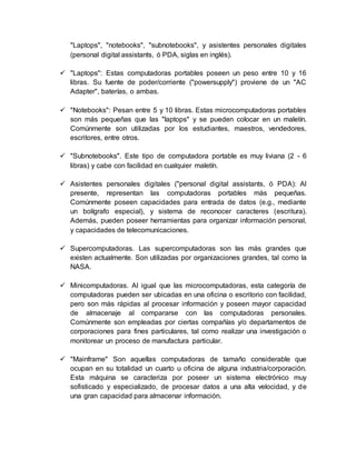 "Laptops", "notebooks", "subnotebooks", y asistentes personales digitales
(personal digital assistants, ó PDA, siglas en inglés).
 "Laptops": Estas computadoras portables poseen un peso entre 10 y 16
libras. Su fuente de poder/corriente ("powersupply") proviene de un "AC
Adapter", baterías, o ambas.
 "Notebooks": Pesan entre 5 y 10 libras. Estas microcomputadoras portables
son más pequeñas que las "laptops" y se pueden colocar en un maletín.
Comúnmente son utilizadas por los estudiantes, maestros, vendedores,
escritores, entre otros.
 "Subnotebooks". Este tipo de computadora portable es muy liviana (2 - 6
libras) y cabe con facilidad en cualquier maletín.
 Asistentes personales digitales ("personal digital assistants, ó PDA): Al
presente, representan las computadoras portables más pequeñas.
Comúnmente poseen capacidades para entrada de datos (e.g., mediante
un bolígrafo especial), y sistema de reconocer caracteres (escritura).
Además, pueden poseer herramientas para organizar información personal,
y capacidades de telecomunicaciones.
 Supercomputadoras. Las supercomputadoras son las más grandes que
existen actualmente. Son utilizadas por organizaciones grandes, tal como la
NASA.
 Minicomputadoras. Al igual que las microcomputadoras, esta categoría de
computadoras pueden ser ubicadas en una oficina o escritorio con facilidad,
pero son más rápidas al procesar información y poseen mayor capacidad
de almacenaje al compararse con las computadoras personales.
Comúnmente son empleadas por ciertas compañías y/o departamentos de
corporaciones para fines particulares, tal como realizar una investigación o
monitorear un proceso de manufactura particular.
 "Mainframe" Son aquellas computadoras de tamaño considerable que
ocupan en su totalidad un cuarto u oficina de alguna industria/corporación.
Esta máquina se caracteriza por poseer un sistema electrónico muy
sofisticado y especializado, de procesar datos a una alta velocidad, y de
una gran capacidad para almacenar información.
 