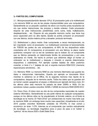 3.- PARTES DEL COMPUTADOR.
3.1. Microprocesador(también llamado CPU): El procesador junto a la motherboard
y la memoria RAM es una de las piezas imprescindibles para una computadora.
Generalmente es un pequeño cuadrado de silicio con muchos pines recubiertos de
oro que recibe instrucciones, las procesa y manda ordenes. Cada procesador
dispone de unas instrucciones predefinidas como suma, resta, multiplicación,
desplazamiento… etc. Dispone de una pequeña memoria cache, que tiene muy
poca capacidad pero es ultra rápida. Quizás se podría comparar un procesador
con una fabrica, recibe materia prima y devuelve producto terminado.
3.2. Motherboard o placa madre: Este componente, a veces menospreciado, es
tan importante como el procesador. La motherboard sincroniza el funcionamiento
de TODOS las partes de una computadora, el 99% de los dispositivos están
conectados ahí. Si comparamos el procesador con una fabrica, la placa madre
podríamos comparar con la red de carreteras que la rodean. Es un componente
que se fabrica pensando en determinada familia de procesadores y con unos
estándares en mente. De hecho lo primero que debemos elegir al montar un
ordenador es la motherboard y después ir mirando si soporta determinados
dispositivos o estándares. Por ejemplo cuantas tarjetas de vídeo podemos
conectar, si tiene 2 o 1 tarjetas de red, si soporta memoria RAM ECC (memoria
especial para servidores)… etc.
3.3. Memoria RAM: La memoria RAM es una memoria Intermedia que guarda los
datos e instrucciones intermedias. Guarda por ejemplo un documento Word
mientras lo editamos en el Office. Es la segunda memoria mas rápida de la
computadora, después de la memoria cache. Todos los datos que se guardan ahí
se borran cuando apagamos el equipo a diferencia por ejemplo del disco duro. En
los ultimos años esta memoria ha pasado de tener 256Kb a 16Gb. En los
servidores incluso puedes encontrar 64GB o 128GB de memoria RAM DDR3 ECC
3.4. Disco Duro: El disco duro es otro de los componentes esenciales de nuestro
sistema informático. Generalmente es una parte interna de cualquier computadora,
aunque en los últimos años se ha popularizado el formato externo, en el fondo la
tecnología es la misma. El “Hard Drive” por prestaciones es mucho mas lento que
la memoria RAM, sin embargo tiene mucha mas capacidad. Actualmente en el año
2015 puedes encontrar fácilmente unidades de 4Tb-6Tb, lo mas común y
económico es tener 1-2Tb. Ademas es el componente que cambia radicalmente
de tecnología. La tecnología magnética poco a poco da paso a la “solida” o
“química” de los discos SSD o Solid State Drive.
 