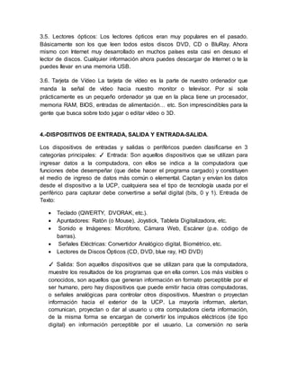 3.5. Lectores ópticos: Los lectores ópticos eran muy populares en el pasado.
Básicamente son los que leen todos estos discos DVD, CD o BluRay. Ahora
mismo con Internet muy desarrollado en muchos países esta casi en desuso el
lector de discos. Cualquier información ahora puedes descargar de Internet o te la
puedes llevar en una memoria USB.
3.6. Tarjeta de Vídeo La tarjeta de vídeo es la parte de nuestro ordenador que
manda la señal de vídeo hacia nuestro monitor o televisor. Por si sola
prácticamente es un pequeño ordenador ya que en la placa tiene un procesador,
memoria RAM, BIOS, entradas de alimentación… etc. Son imprescindibles para la
gente que busca sobre todo jugar o editar vídeo o 3D.
4.-DISPOSITIVOS DE ENTRADA, SALIDA Y ENTRADA-SALIDA.
Los dispositivos de entradas y salidas o periféricos pueden clasificarse en 3
categorías principales: ✓ Entrada: Son aquellos dispositivos que se utilizan para
ingresar datos a la computadora, con ellos se indica a la computadora que
funciones debe desempeñar (que debe hacer el programa cargado) y constituyen
el medio de ingreso de datos más común o elemental. Captan y envían los datos
desde el dispositivo a la UCP, cualquiera sea el tipo de tecnología usada por el
periférico para capturar debe convertirse a señal digital (bits, 0 y 1). Entrada de
Texto:
 Teclado (QWERTY, DVORAK, etc.).
 Apuntadores: Ratón (o Mouse), Joystick, Tableta Digitalizadora, etc.
 Sonido e Imágenes: Micrófono, Cámara Web, Escáner (p.e. código de
barras).
 Señales Eléctricas: Convertidor Analógico digital, Biométrico, etc.
 Lectores de Discos Ópticos (CD, DVD, blue ray, HD DVD)
✓ Salida: Son aquellos dispositivos que se utilizan para que la computadora,
muestre los resultados de los programas que en ella corren. Los más visibles o
conocidos, son aquellos que generan información en formato perceptible por el
ser humano, pero hay dispositivos que puede emitir hacia otras computadoras,
o señales analógicas para controlar otros dispositivos. Muestran o proyectan
información hacia el exterior de la UCP. La mayoría informan, alertan,
comunican, proyectan o dar al usuario u otra computadora cierta información,
de la misma forma se encargan de convertir los impulsos eléctricos (de tipo
digital) en información perceptible por el usuario. La conversión no sería
 