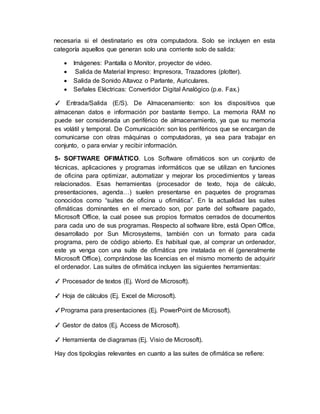 necesaria si el destinatario es otra computadora. Solo se incluyen en esta
categoría aquellos que generan solo una corriente solo de salida:
 Imágenes: Pantalla o Monitor, proyector de video.
 Salida de Material Impreso: Impresora, Trazadores (plotter).
 Salida de Sonido Altavoz o Parlante, Auriculares.
 Señales Eléctricas: Convertidor Digital Analógico (p.e. Fax.)
✓ Entrada/Salida (E/S). De Almacenamiento: son los dispositivos que
almacenan datos e información por bastante tiempo. La memoria RAM no
puede ser considerada un periférico de almacenamiento, ya que su memoria
es volátil y temporal. De Comunicación: son los periféricos que se encargan de
comunicarse con otras máquinas o computadoras, ya sea para trabajar en
conjunto, o para enviar y recibir información.
5- SOFTWARE OFIMÁTICO. Los Software ofimáticos son un conjunto de
técnicas, aplicaciones y programas informáticos que se utilizan en funciones
de oficina para optimizar, automatizar y mejorar los procedimientos y tareas
relacionados. Esas herramientas (procesador de texto, hoja de cálculo,
presentaciones, agenda…) suelen presentarse en paquetes de programas
conocidos como “suites de oficina u ofimática”. En la actualidad las suites
ofimáticas dominantes en el mercado son, por parte del software pagado,
Microsoft Office, la cual posee sus propios formatos cerrados de documentos
para cada uno de sus programas. Respecto al software libre, está Open Office,
desarrollado por Sun Microsystems, también con un formato para cada
programa, pero de código abierto. Es habitual que, al comprar un ordenador,
este ya venga con una suite de ofimática pre instalada en él (generalmente
Microsoft Office), comprándose las licencias en el mismo momento de adquirir
el ordenador. Las suites de ofimática incluyen las siguientes herramientas:
✓ Procesador de textos (Ej. Word de Microsoft).
✓ Hoja de cálculos (Ej. Excel de Microsoft).
✓Programa para presentaciones (Ej. PowerPoint de Microsoft).
✓ Gestor de datos (Ej. Access de Microsoft).
✓ Herramienta de diagramas (Ej. Visio de Microsoft).
Hay dos tipologías relevantes en cuanto a las suites de ofimática se refiere:
 