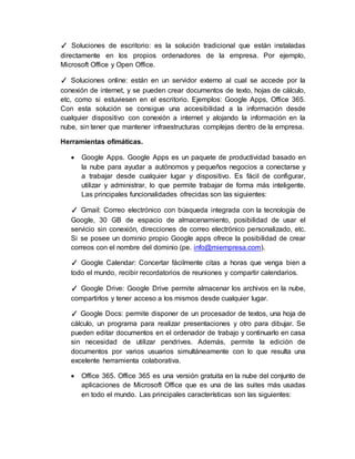 ✓ Soluciones de escritorio: es la solución tradicional que están instaladas
directamente en los propios ordenadores de la empresa. Por ejemplo,
Microsoft Office y Open Office.
✓ Soluciones online: están en un servidor externo al cual se accede por la
conexión de internet, y se pueden crear documentos de texto, hojas de cálculo,
etc, como si estuviesen en el escritorio. Ejemplos: Google Apps, Office 365.
Con esta solución se consigue una accesibilidad a la información desde
cualquier dispositivo con conexión a internet y alojando la información en la
nube, sin tener que mantener infraestructuras complejas dentro de la empresa.
Herramientas ofimáticas.
 Google Apps. Google Apps es un paquete de productividad basado en
la nube para ayudar a autónomos y pequeños negocios a conectarse y
a trabajar desde cualquier lugar y dispositivo. Es fácil de configurar,
utilizar y administrar, lo que permite trabajar de forma más inteligente.
Las principales funcionalidades ofrecidas son las siguientes:
✓ Gmail: Correo electrónico con búsqueda integrada con la tecnología de
Google, 30 GB de espacio de almacenamiento, posibilidad de usar el
servicio sin conexión, direcciones de correo electrónico personalizado, etc.
Si se posee un dominio propio Google apps ofrece la posibilidad de crear
correos con el nombre del dominio (pe. info@miempresa.com).
✓ Google Calendar: Concertar fácilmente citas a horas que venga bien a
todo el mundo, recibir recordatorios de reuniones y compartir calendarios.
✓ Google Drive: Google Drive permite almacenar los archivos en la nube,
compartirlos y tener acceso a los mismos desde cualquier lugar.
✓ Google Docs: permite disponer de un procesador de textos, una hoja de
cálculo, un programa para realizar presentaciones y otro para dibujar. Se
pueden editar documentos en el ordenador de trabajo y continuarlo en casa
sin necesidad de utilizar pendrives. Además, permite la edición de
documentos por varios usuarios simultáneamente con lo que resulta una
excelente herramienta colaborativa.
 Office 365. Office 365 es una versión gratuita en la nube del conjunto de
aplicaciones de Microsoft Office que es una de las suites más usadas
en todo el mundo. Las principales características son las siguientes:
 