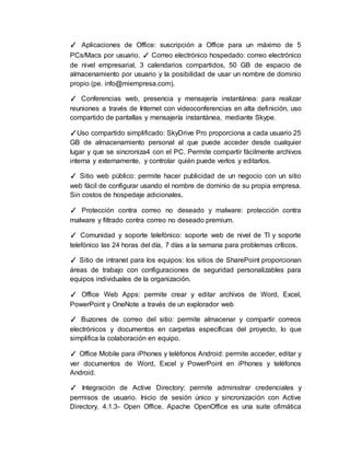 ✓ Aplicaciones de Office: suscripción a Office para un máximo de 5
PCs/Macs por usuario. ✓ Correo electrónico hospedado: correo electrónico
de nivel empresarial, 3 calendarios compartidos, 50 GB de espacio de
almacenamiento por usuario y la posibilidad de usar un nombre de dominio
propio (pe. info@miempresa.com).
✓ Conferencias web, presencia y mensajería instantánea: para realizar
reuniones a través de Internet con videoconferencias en alta definición, uso
compartido de pantallas y mensajería instantánea, mediante Skype.
✓Uso compartido simplificado: SkyDrive Pro proporciona a cada usuario 25
GB de almacenamiento personal al que puede acceder desde cualquier
lugar y que se sincroniza4 con el PC. Permite compartir fácilmente archivos
interna y externamente, y controlar quién puede verlos y editarlos.
✓ Sitio web público: permite hacer publicidad de un negocio con un sitio
web fácil de configurar usando el nombre de dominio de su propia empresa.
Sin costos de hospedaje adicionales.
✓ Protección contra correo no deseado y malware: protección contra
malware y filtrado contra correo no deseado premium.
✓ Comunidad y soporte telefónico: soporte web de nivel de TI y soporte
telefónico las 24 horas del día, 7 días a la semana para problemas críticos.
✓ Sitio de intranet para los equipos: los sitios de SharePoint proporcionan
áreas de trabajo con configuraciones de seguridad personalizables para
equipos individuales de la organización.
✓ Office Web Apps: permite crear y editar archivos de Word, Excel,
PowerPoint y OneNote a través de un explorador web
✓ Buzones de correo del sitio: permite almacenar y compartir correos
electrónicos y documentos en carpetas específicas del proyecto, lo que
simplifica la colaboración en equipo.
✓ Office Mobile para iPhones y teléfonos Android: permite acceder, editar y
ver documentos de Word, Excel y PowerPoint en iPhones y teléfonos
Android.
✓ Integración de Active Directory: permite administrar credenciales y
permisos de usuario. Inicio de sesión único y sincronización con Active
Directory. 4.1.3- Open Office. Apache OpenOffice es una suite ofimática
 