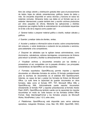 libre (de código abierto y distribución gratuita) líder para el procesamiento
de textos, hojas de cálculo, presentaciones, gráficos, bases de datos y
más. Se encuentra disponible en varios idiomas y funciona en todos los
sistemas comunes. Almacena todos sus datos en un formato que es un
estándar internacional y puede también leer y escribir archivos producidos
por otros paquetes de oficina. Mediante las aplicaciones y distintos
programas que engloba facilita la automatización de actividades requeridas
en el día a día de tu negocio como pueden ser:
✓ Generar textos o preparar material gráfico o diseño, realizar cálculos y
gráficos
✓ Guardar y analizar datos de clientes, ventas.
✓ Acceder y analizar a información sobre el sector, sobre comportamientos
del consumo, o sobre tendencias o evolución de tus productos o servicios,
para adelantarte a los competidores.
✓ Disponer de utilidades que te agilizan tareas administrativas, como
diccionarios, calculadoras, editores deimágenes, comprensores de ficheros
para reducir su tamaño y facilitar su almacenamiento o envío posterior.
✓ Visualizar archivos y documentos enviados por tus clientes y
proveedores al ser compatibles con tu paquete ofimático. Las principales
características de OpenOffice son las siguientes:
✓ Formatos soportados: OpenOffice.org permite importar y exportar
documentos en diferentes formatos de archivo. El formato predeterminado
para la escritura de documentos es el estándar ISO OpenDocument.
Además, es capaz de leer y grabar los formatos de fichero de Microsoft
Office. La suite tiene la capacidad de guardar documentos en otros
formatos, tales como el formato RTF, TXT, Microsoft Office XML y
OpenOffice.org XML. Adicionalmente puede exportar documentos
directamente al formato PDF y exportar presentaciones al formato Adobe
Flash (SWF). OpenOffice.org también cuenta con la capacidad de importar
documentos en modo de «sólo lectura» en los formatos Unified Office
Format, Data InterchangeFormat y los formatos propios de Microsoft
Works, WordPerfect, Lotus 1-2-3, entre otros.
✓ Plataformas: OpenOffice.org está disponible para varios sistemas
operativos, incluyendo Windows, Linux, Mac OS, BSD, OpenVMS, OS/2,
 