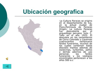 Ubicación geografica   La Cultura Paracas se origino en el Departamento de Ica, en la actual ciudad de Pisco,Península de Paracas Origen: La cultura Paracas fue descubierta por el arqueólogo peruano Julio C. Tello en el año 1925. El descubre en los cementerios de Cerro Colorado y Cavernas cuatrocientos veintinueve fardos funerarios, muchos de los cuales contenían hasta dieciséis mantos además de esclavinas, turbantes, paños y demás adornos de uso personal, los fardos funerarios y los vestigios encontrados pertenecen a los años 500 a.c  