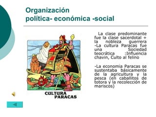 Organización  política- económica -social La clase predominante fue la clase sacerdotal + la nobleza guerrera -La cultura Paracas fue una Sociedad teocrática :Influencia chavin, Culto al felino -La economia Paracas se sustentaba básicamente de la agricultura y la pesca (en caballitos de totora y la recolección de mariscos) 