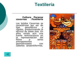 Textilería Cultura Paracas cavernas :Textilería Los tejidos Cavernas se caracterizan por ser de tipo geométrico y rígidos, predominando la técnica de doble tela. En ellos existe aún una fuerte reminiscencia en la representación del felino o seres antropomorfos geometrizados con cabellos serpentiformes. 
