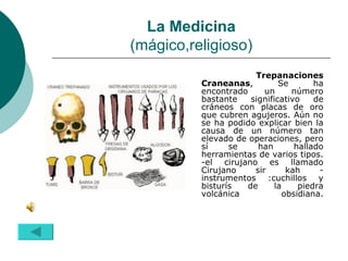 La Medicina   (mágico,religioso)  Trepanaciones Craneanas , Se ha encontrado un número bastante significativo de cráneos con placas de oro que cubren agujeros. Aún no se ha podido explicar bien la causa de un número tan elevado de operaciones, pero sí se han hallado herramientas de varios tipos. -el cirujano es llamado Cirujano sir kah - instrumentos :cuchillos y bisturís de la piedra volcánica obsidiana. 