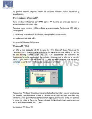 No permite realizar algunas tareas en sesiones remotas, como instalación y
actualización.
Desventajas de Windows NT
Tiene ciertas limitaciones por RAM, como: Nº Máximo de archivos abiertos y
almacenamiento de disco total.
Requiere como mínimo 16 Mb en RAM y un procesador Pentium de 133 MHz o
uno superior.
El usuario no puede limitar la cantidad de espacio en el disco duro.
No soporta archivos de NFS.
No ofrece el bloqueo de intrusos.
Windows 95 (1994)
Un año y mes después, el 24 de julio de 1994, Microsoft lanzó Windows 95.
Llevaron a cabo una campaña publicitaria sin precedentes que incluía la canción
de los Rolling Stones "Start me up". Los detractores de Windows no
desaprovecharon la oportunidad de mofarse indicando que la letra de la canción
decía "...you make a grown man cry...", pero no esto no evitó que en solo 5
semanas se vendieran 7 millones de copias ¡todo un récord
Accesorios: Windows 95 estaba más orientado al consumidor, poseía una interfaz
de usuario completamente nueva y características que hoy nos resultan muy
familiares, pero que entonces constituyeron algo revolucionario, como por ejemplo
el botón de Inicio, la Barra de Tareas, el Área de Notificaciones (recordemos que
era la época del módem, fax,...), etc.
Ventajas de Windows 95
 
