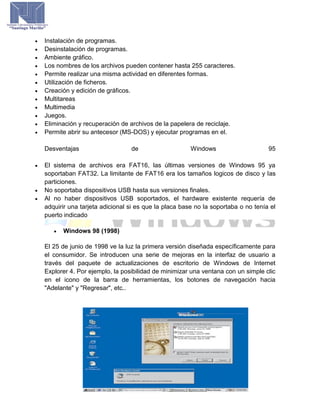  Instalación de programas.
 Desinstalación de programas.
 Ambiente gráfico.
 Los nombres de los archivos pueden contener hasta 255 caracteres.
 Permite realizar una misma actividad en diferentes formas.
 Utilización de ficheros.
 Creación y edición de gráficos.
 Multitareas
 Multimedia
 Juegos.
 Eliminación y recuperación de archivos de la papelera de reciclaje.
 Permite abrir su antecesor (MS-DOS) y ejecutar programas en el.
Desventajas de Windows 95
 El sistema de archivos era FAT16, las últimas versiones de Windows 95 ya
soportaban FAT32. La limitante de FAT16 era los tamaños logicos de disco y las
particiones.
 No soportaba dispositivos USB hasta sus versiones finales.
 Al no haber dispositivos USB soportados, el hardware existente requería de
adquirir una tarjeta adicional si es que la placa base no la soportaba o no tenía el
puerto indicado
 Windows 98 (1998)
El 25 de junio de 1998 ve la luz la primera versión diseñada específicamente para
el consumidor. Se introducen una serie de mejoras en la interfaz de usuario a
través del paquete de actualizaciones de escritorio de Windows de Internet
Explorer 4. Por ejemplo, la posibilidad de minimizar una ventana con un simple clic
en el icono de la barra de herramientas, los botones de navegación hacia
"Adelante" y "Regresar", etc..
 