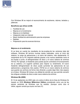 Con Windows 98 se mejoró el reconocimiento de escáneres, ratones, teclados y
palancas.
Beneficios que ofrece win98.
 Facilidad de uso
 Mejoras en el rendimiento
 Mejoras en la fiabilidad
 Integración total con Internet
 Mayor facilidad de administración para las empresas
 Rapidez
 Preparación para los avances técnicos
Mejoras en el rendimiento
Si se tiene en cuenta los resultados de las pruebas de las versiones beta del
software, Windows 98 termina muchas tareas habituales, como el inicio del
sistema, la carga de aplicaciones y el cierre del sistema, más rápidamente. El
rendimiento de su PC mejorará además gracias a los nuevos asistentes como el
de Puesta a punto, el defragmentador de disco y el nuevo sistema de archivos
FAT32. Por ejemplo, el Asistente para puesta apunto controlará el funcionamiento
de su sistema y le sugerirá cambios para mejorar su rendimiento. El nuevo
Asistente defragmentador de disco puede aumentar las aplicaciones de sus
aplicaciones y programas más usados. FAT32 es un nuevo sistema de archivos
que guarda sus archivos de forma más eficiente y puede dejar libre más espacio
en el disco. Windows 98 incluye una utilidad de sencillo uso que permite convertir
las antiguas unidades de disco a este nuevo sistema de archivos
Windows Me (2000)
El 14 de septiembre de 2000 sale a la venta el último de la línea de Windows 9x
basado en DOS, Windows Millennium Edition, considerado como una de las
peores versiones de Windows que ha existido. (Aunque como dice el
refrán, alguien vendrá que bueno me hará ;P)
 