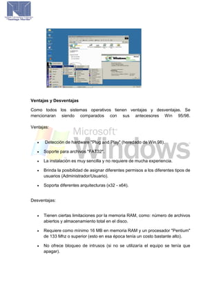 Ventajas y Desventajas
Como todos los sistemas operativos tienen ventajas y desventajas. Se
mencionaran siendo comparados con sus antecesores Win 95/98.
Ventajas:
 Detección de hardware "Plug and Play" (heredado de Win 98).
 Soporte para archivos "FAT32".
 La instalación es muy sencilla y no requiere de mucha experiencia.
 Brinda la posibilidad de asignar diferentes permisos a los diferentes tipos de
usuarios (Administrador/Usuario).
 Soporta diferentes arquitecturas (x32 - x64).
Desventajas:
 Tienen ciertas limitaciones por la memoria RAM, como: número de archivos
abiertos y almacenamiento total en el disco.
 Requiere como mínimo 16 MB en memoria RAM y un procesador "Pentium"
de 133 Mhz o superior (esto en esa época tenía un costo bastante alto).
 No ofrece bloqueo de intrusos (si no se utilizaría el equipo se tenía que
apagar).
 