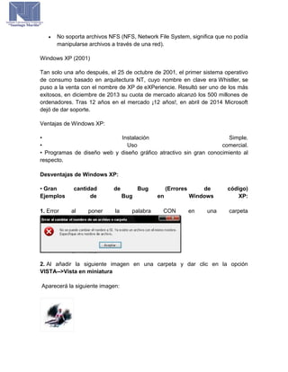  No soporta archivos NFS (NFS, Network File System, significa que no podía
manipularse archivos a través de una red).
Windows XP (2001)
Tan solo una año después, el 25 de octubre de 2001, el primer sistema operativo
de consumo basado en arquitectura NT, cuyo nombre en clave era Whistler, se
puso a la venta con el nombre de XP de eXPeriencie. Resultó ser uno de los más
exitosos, en diciembre de 2013 su cuota de mercado alcanzó los 500 millones de
ordenadores. Tras 12 años en el mercado ¡12 años!, en abril de 2014 Microsoft
dejó de dar soporte.
Ventajas de Windows XP:
• Instalación Simple.
• Uso comercial.
• Programas de diseño web y diseño gráfico atractivo sin gran conocimiento al
respecto.
Desventajas de Windows XP:
• Gran cantidad de Bug (Errores de código)
Ejemplos de Bug en Windows XP:
1. Error al poner la palabra CON en una carpeta
2. Al añadir la siguiente imagen en una carpeta y dar clic en la opción
VISTA-->Vista en miniatura
Aparecerá la siguiente imagen:
 