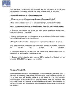 Esto se debe a que la vista en miniaturas en una imagen no es actualizada
generalmente cuando son editadas con algún software editor de imágenes
• Constante amenaza de infecciones de virus:
• Bloqueos con pantallas azules y otras pantallas de publicidad:
• Uso excesivo de recursos si se quiere instalar programas sofisticados
Otras nuevas características están enfocadas a hacerlo más fácil de utilizar:
• Un nuevo menú inicio, que ofrece una única fuente para lanzar aplicaciones,
buscar documentos y configurar.
• Una barra de tareas que permite agrupar ventanas abiertas, facilitando el trabajar
con múltiples aplicaciones al mismo tiempo.
• Menos "amontonamiento" y mensajes más significativos en la barra de tareas.
• Un nuevo panel de navegación que muestra las tareas y los detalles, facilitando
el trabajo con archivos y carpetas.
• Una nueva organización del Panel de Control que permite categorizar los
elementos de configuración y las herramientas.
• Características integradas para quemar CD´s, facilitando el trabajo con su
grabador CD-R/CD-RW en pasos muy sencillos.
Windows Vista (2007)
Nunca habíamos esperado tanto tiempo por un cambio de SO, ¡más de 5 años! A
Microsoft le hubiese gustado tenerlo listo para poder hacer caja en la Navidad de
2006, pero tuvo que esperar hasta el 30 de enero de 2007 para lanzarlo
mundialmente. Se recuerda como un sistema que llegó tarde, mal y arrastro. Las
principales quejas se centraron en las funciones de seguridad, administración de
derechos digitales, los requisitos de hardware y el rendimiento y la compatibilidad
del software.
 