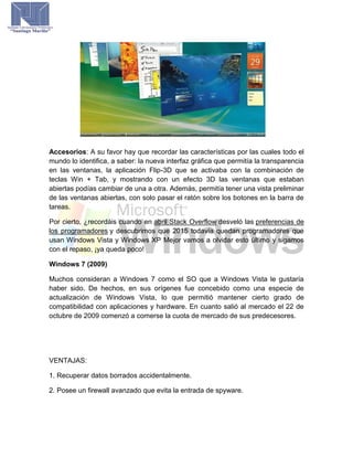 Accesorios: A su favor hay que recordar las características por las cuales todo el
mundo lo identifica, a saber: la nueva interfaz gráfica que permitía la transparencia
en las ventanas, la aplicación Flip-3D que se activaba con la combinación de
teclas Win + Tab, y mostrando con un efecto 3D las ventanas que estaban
abiertas podías cambiar de una a otra. Además, permitía tener una vista preliminar
de las ventanas abiertas, con solo pasar el ratón sobre los botones en la barra de
tareas.
Por cierto, ¿recordáis cuando en abril Stack Overflow desveló las preferencias de
los programadores y descubrimos que 2015 todavía quedan programadores que
usan Windows Vista y Windows XP Mejor vamos a olvidar esto último y sigamos
con el repaso, ¡ya queda poco!
Windows 7 (2009)
Muchos consideran a Windows 7 como el SO que a Windows Vista le gustaría
haber sido. De hechos, en sus orígenes fue concebido como una especie de
actualización de Windows Vista, lo que permitió mantener cierto grado de
compatibilidad con aplicaciones y hardware. En cuanto salió al mercado el 22 de
octubre de 2009 comenzó a comerse la cuota de mercado de sus predecesores.
VENTAJAS:
1. Recuperar datos borrados accidentalmente.
2. Posee un firewall avanzado que evita la entrada de spyware.
 
