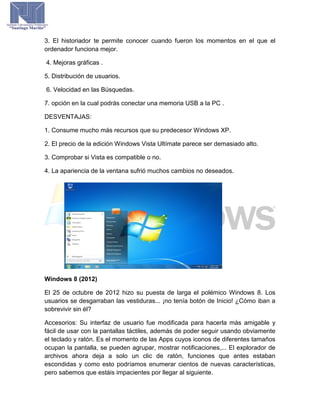 3. El historiador te permite conocer cuando fueron los momentos en el que el
ordenador funciona mejor.
4. Mejoras gráficas .
5. Distribución de usuarios.
6. Velocidad en las Búsquedas.
7. opción en la cual podrás conectar una memoria USB a la PC .
DESVENTAJAS:
1. Consume mucho más recursos que su predecesor Windows XP.
2. El precio de la edición Windows Vista Ultímate parece ser demasiado alto.
3. Comprobar si Vista es compatible o no.
4. La apariencia de la ventana sufrió muchos cambios no deseados.
Windows 8 (2012)
El 25 de octubre de 2012 hizo su puesta de larga el polémico Windows 8. Los
usuarios se desgarraban las vestiduras... ¡no tenía botón de Inicio! ¿Cómo iban a
sobrevivir sin él?
Accesorios: Su interfaz de usuario fue modificada para hacerla más amigable y
fácil de usar con la pantallas táctiles, además de poder seguir usando obviamente
el teclado y ratón. Es el momento de las Apps cuyos iconos de diferentes tamaños
ocupan la pantalla, se pueden agrupar, mostrar notificaciones,... El explorador de
archivos ahora deja a solo un clic de ratón, funciones que antes estaban
escondidas y como esto podríamos enumerar cientos de nuevas características,
pero sabemos que estáis impacientes por llegar al siguiente.
 