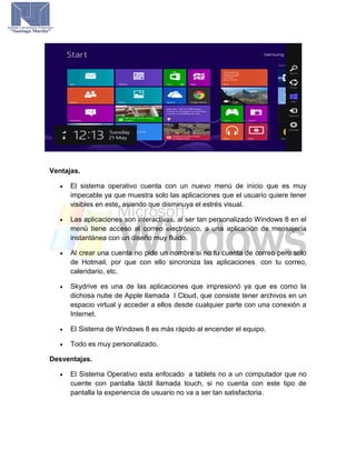 Ventajas.
 El sistema operativo cuenta con un nuevo menú de inicio que es muy
impecable ya que muestra solo las aplicaciones que el usuario quiere tener
visibles en este, asiendo que disminuya el estrés visual.
 Las aplicaciones son interactivas, al ser tan personalizado Windows 8 en el
menú tiene acceso al correo electrónico, a una aplicación de mensajería
instantánea con un diseño muy fluido.
 Al crear una cuenta no pide un nombre si no tu cuenta de correo pero solo
de Hotmail, por que con ello sincroniza las aplicaciones con tu correo,
calendario, etc.
 Skydrive es una de las aplicaciones que impresionó ya que es como la
dichosa nube de Apple llamada I Cloud, que consiste tener archivos en un
espacio virtual y acceder a ellos desde cualquier parte con una conexión a
Internet.
 El Sistema de Windows 8 es más rápido al encender el equipo.
 Todo es muy personalizado.
Desventajas.
 El Sistema Operativo esta enfocado a tablets no a un computador que no
cuente con pantalla táctil llamada touch, si no cuenta con este tipo de
pantalla la experiencia de usuario no va a ser tan satisfactoria.
 