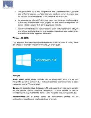  Las aplicaciones por a hora son gratuitas pero cuando el sistema operativo
este en forma, algunas van hacer cobradas y esto no es muy favorable para
las persona; como estudiantes y otra clases de bajos recursos.
 La aplicación de Internet Explore que no es beta tiene una insuficiencia ya
que no deja Instalar Adobe Flash Player y por este motivo no se pueden ver
ciertos vídeos y juegos flash por lo que causa molestia.
 Por el momento todas las aplicaciones no están en funcionamiento total, no
solo porque son beta si no por que no están disponibles para varios países
ente ellos Colombia, Argentina entre otros.
Windows 10 (2015)
Tras tres años de dura travesía por el desierto sin botón de inicio, el 29 de julio de
2015 hace su aparición estelar Windows 10. ¿Y ahora qué?
Ventajas
Nuevo menú inicio: Ahora contarás con un nuevo menú inicio que es más
inteligente que el de Windows 8.1, inclusive reconoce automáticamente si estás
trabajando en una PC o una tablet.
Cortana: El asistente virtual de Windows 10 está presente en esta nueva versión,
así que podrás realizar preguntas, búsquedas, consultar estado del tiempo,
eventos deportivos y mucho más. Incluso viene integrado en su navegador Edge.
Notificaciones: Con el nuevo centro de notificaciones podrás ver las
notificaciones pasadas que no alcanzaste ver a tiempo.
 