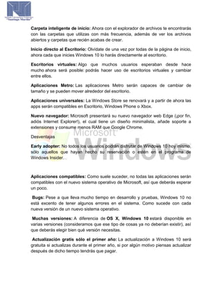 Carpeta inteligente de inicio: Ahora con el explorador de archivos te encontrarás
con las carpetas que utilizas con más frecuencia, además de ver los archivos
abiertos y carpetas que recién acabas de crear.
Inicio directo al Escritorio: Olvídate de una vez por todas de la página de inicio,
ahora cada que inicies Windows 10 lo harás directamente al escritorio.
Escritorios virtuales: Algo que muchos usuarios esperaban desde hace
mucho ahora será posible: podrás hacer uso de escritorios virtuales y cambiar
entre ellos.
Aplicaciones Metro: Las aplicaciones Metro serán capaces de cambiar de
tamaño y se pueden mover alrededor del escritorio.
Aplicaciones universales: La Windows Store se renovará y a partir de ahora las
apps serán compatibles en Escritorio, Windows Phone o Xbox.
Nuevo navegador: Microsoft presentará su nuevo navegador web Edge (¡por fin,
adiós Internet Explorer!), el cual tiene un diseño minimalista, añade soporte a
extensiones y consume menos RAM que Google Chrome.
Desventajas
Early adopter: No todos los usuarios podrán disfrutar de Windows 10 hoy mismo,
sólo aquellos que hayan hecho su reservación o estén en el programa de
Windows Insider.
Aplicaciones compatibles: Como suele suceder, no todas las aplicaciones serán
compatibles con el nuevo sistema operativo de Microsoft, así que deberás esperar
un poco.
Bugs: Pese a que lleva mucho tiempo en desarrollo y pruebas, Windows 10 no
está excento de tener algunos errores en el sistema. Como sucede con cada
nueva versión de un nuevo sistema operativo.
Muchas versiones: A diferencia de OS X, Windows 10 estará disponible en
varias versiones (consideramos que ese tipo de cosas ya no deberían existir), así
que deberás elegir bien qué versión necesitas.
Actualización gratis sólo el primer año: La actualización a Windows 10 será
gratuita si actualizas durante el primer año, si por algún motivo piensas actualizar
después de dicho tiempo tendrás que pagar.
 