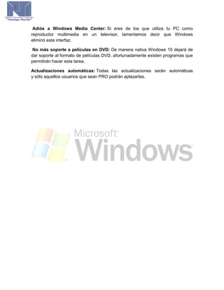 Adiós a Windows Media Center: Si eres de los que utiliza tu PC como
reproductor multimedia en un televisor, lamentamos decir que Windows
eliminó esta interfaz.
No más soporte a películas en DVD: De manera nativa Windows 10 dejará de
dar soporte al formato de películas DVD, afortunadamente existen programas que
permitirán hacer esta tarea.
Actualizaciones automáticas: Todas las actualizaciones serán automáticas
y sólo aquellos usuarios que sean PRO podrán aplazarlas.
 
