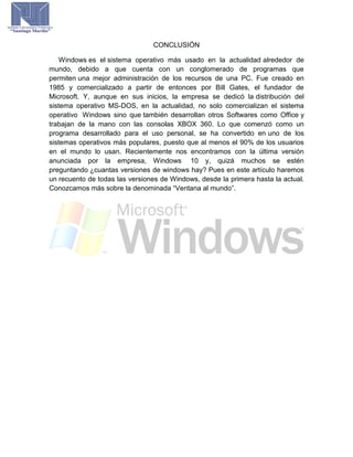 CONCLUSIÓN
Windows es el sistema operativo más usado en la actualidad alrededor de
mundo, debido a que cuenta con un conglomerado de programas que
permiten una mejor administración de los recursos de una PC. Fue creado en
1985 y comercializado a partir de entonces por Bill Gates, el fundador de
Microsoft. Y, aunque en sus inicios, la empresa se dedicó la distribución del
sistema operativo MS-DOS, en la actualidad, no solo comercializan el sistema
operativo Windows sino que también desarrollan otros Softwares como Office y
trabajan de la mano con las consolas XBOX 360. Lo que comenzó como un
programa desarrollado para el uso personal, se ha convertido en uno de los
sistemas operativos más populares, puesto que al menos el 90% de los usuarios
en el mundo lo usan. Recientemente nos encontramos con la última versión
anunciada por la empresa, Windows 10 y, quizá muchos se estén
preguntando ¿cuantas versiones de windows hay? Pues en este artículo haremos
un recuento de todas las versiones de Windows, desde la primera hasta la actual.
Conozcamos más sobre la denominada “Ventana al mundo”.
 