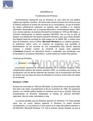 DESARROLLO
Fundamentos De Windows
Comenzaremos explicando que es Windows, la cual viene de una palabra
inglesa que significa “ventana”, de hecho este nombre proviene de la forma en que
el sistema presenta al usuario los recursos de su computadora, ya que le facilitan
las tareas cotidianas.Su utilización en español, está vinculada a un sistema
informático desarrollado por la empresa Microsoft y comercializado desde 1985.
omo muchos sabréos, la empresa Microsoft fue fundada en 1975 por Bill Gates, y
comenzó distribuyendo el sistema operativo MS-DOS. Hoy en día no sólo se
dedican a la distribución del sistema operativo Windows, sino que incluso también
han llegado hasta las consolas de video juegos con su XBOX 360, y venden otros
tipos de Softwares, como el Office. Microsoft Windows es un sistema operativo,
lo podríamos definir como un conjunto de programas que posibilita la
administración de los recursos de una computadora. Este tipo de sistemas
empieza a trabajar cuando se enciende el equipo para gestionar
el hardware (Conjunto de elementos físicos o materiales que constituyen una
computadora o un sistema informático.) a partir desde los niveles más básicos.
Versiones de Windows:
 Windows 1 y Windows 2:
Las primeras versiones de Windows existentes en el mercado surgieron como
complementos gráficos del sistema operativo DOS. La novedad que tuvieron, en
comparación con los demás sistemas del mercado, fue la incorporación del Panel
de control. Aun así estos dos tipos de Windows no tuvieron mucho éxito de ventas
en el mercado.
Windows 1 (1985)
Aunque fue anunciado en 1983 por Bill Gates, su lanzamiento no se produjo hasta
dos años más tarde, concretamente el 20 de noviembre de 1985. Se popularizó
gracias a su interfaz gráfica basada en ventanas que le da su nombre. Entre sus
características de escritorio destacaban el manejo de archivos MS-DOS,
calendario, bloc de notas, calculadora y reloj.
La primera pantalla azul de Windows apareció en Windows 1.01 Esta pantalla
(azul, con un cursor blanco) aparecía si Windows no podía arrancar
correctamente, y si se producía un error grave en la carga del sistema operativo o
del MS-DOS. Microsoft Windows 1.01 (fue la primera versión lanzada, ya que la
 