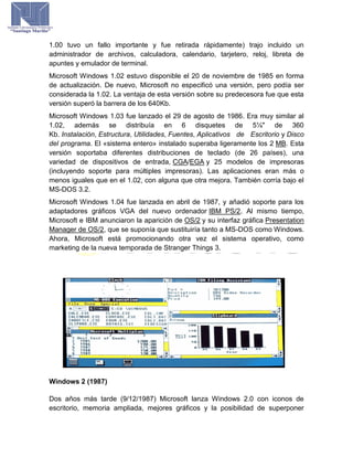 1.00 tuvo un fallo importante y fue retirada rápidamente) trajo incluido un
administrador de archivos, calculadora, calendario, tarjetero, reloj, libreta de
apuntes y emulador de terminal.
Microsoft Windows 1.02 estuvo disponible el 20 de noviembre de 1985 en forma
de actualización. De nuevo, Microsoft no especificó una versión, pero podía ser
considerada la 1.02. La ventaja de esta versión sobre su predecesora fue que esta
versión superó la barrera de los 640Kb.
Microsoft Windows 1.03 fue lanzado el 29 de agosto de 1986. Era muy similar al
1.02, además se distribuía en 6 disquetes de 5¼" de 360
Kb. Instalación, Estructura, Utilidades, Fuentes, Aplicativos de Escritorio y Disco
del programa. El «sistema entero» instalado superaba ligeramente los 2 MB. Esta
versión soportaba diferentes distribuciones de teclado (de 26 países), una
variedad de dispositivos de entrada, CGA/EGA y 25 modelos de impresoras
(incluyendo soporte para múltiples impresoras). Las aplicaciones eran más o
menos iguales que en el 1.02, con alguna que otra mejora. También corría bajo el
MS-DOS 3.2.
Microsoft Windows 1.04 fue lanzada en abril de 1987, y añadió soporte para los
adaptadores gráficos VGA del nuevo ordenador IBM PS/2. Al mismo tiempo,
Microsoft e IBM anunciaron la aparición de OS/2 y su interfaz gráfica Presentation
Manager de OS/2, que se suponía que sustituiría tanto a MS-DOS como Windows.
Ahora, Microsoft está promocionando otra vez el sistema operativo, como
marketing de la nueva temporada de Stranger Things 3.
Windows 2 (1987)
Dos años más tarde (9/12/1987) Microsoft lanza Windows 2.0 con iconos de
escritorio, memoria ampliada, mejores gráficos y la posibilidad de superponer
 
