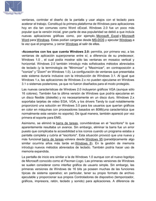 ventanas, controlar el diseño de la pantalla y usar atajos con el teclado para
acelerar el trabajo. Constituyó la primera plataforma de Windows para aplicaciones
hoy en día tan comunes como Word oExcel. Windows 2.0 fue un poco más
popular que la versión inicial, gran parte de esa popularidad se debió a que incluía
nuevas aplicaciones gráficas como, por ejemplo, Microsoft Excel y Microsoft
Word para Windows. Estas podían cargarse desde MS-DOS y ejecutar Windows a
la vez que el programa, y cerrar Windows al salir de ellas.
-Accesorios con los que cuenta Windows 2.0: permitía, por primera vez, a las
ventanas de aplicación superponerse entre sí; a diferencia de su predecesor,
Windows 1.0 , el cual podía mostrar sólo las ventanas en mosaico vertical y
horizontal. Windows 2.0 también introdujo más sofisticados métodos abreviados
de teclado (y la terminología de "Minimizar" y "Maximizar", en contraposición a
"iconize" y "Zoom" en Windows 1.0). La configuración de ventanas que presentaba
este sistema duraría inclusive con la introducción de Windows 3.1. Al igual que
Windows 1.x, las aplicaciones de Windows 2.x no pueden ejecutarse en Windows
3.1 o sistemas posteriores, ya que no fueron diseñados para el modo protegido.
Las nuevas características de Windows 2.0 incluyeron gráficos VGA (aunque sólo
16 colores). También fue la última versión de Windows que podría ejecutarse en
un disco flexible (diskette) y no necesariamente en un disco duro. Windows 2.x
soportaba tarjetas de video EGA, VGA, y los drivers Tandy lo cual notablemente
proporcionó una solución en Windows 3.0 para los usuarios que querían gráficos
en color en máquinas con procesadores basados en 8086(una característica que
normalmente esta versión no soporta). De igual manera, también apareció por vez
primera el soporte para EMS.
Asimismo, se eliminó la barra de tareas, convirtiéndose en el "escritorio" lo que
aparentemente resultaba un avance. Sin embargo, eliminar la barra fue un error
puesto que complicaba la accesibilidad a los iconos cuando un programa estaba a
pantalla completa y cubría al "escritorio". Esta situación provocó que una nueva y
más funcional barra de tareas volviera desde Windows 95 (paradójicamente algo
similar ocurriría años más tarde en Windows 8). En la gestión de memoria
introdujo nuevos métodos abreviados de teclado. También podría hacer uso de
memoria expandida.
La pantalla de inicio era similar a la de Windows 1.0 aunque con el nuevo logotipo
de Microsoft conocido como el Pacman Logo. Las primeras versiones de Windows
se suelen considerar como interfaz gráfica de usuario simple. Sin embargo, las
primeras versiones de Windows de 16 bits ya poseen muchas de las funciones
típicas de sistema operativo; en particular, tener su propio formato de archivo
ejecutable y proporcionar sus propios Controladores de dispositivo (temporizador,
gráficos, impresora, ratón, teclado y sonido) para aplicaciones. A diferencia de
 