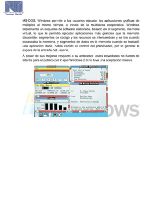 MS-DOS, Windows permite a los usuarios ejecutar las aplicaciones gráficas de
múltiples al mismo tiempo, a través de la multitarea cooperativa. Windows
implementa un esquema de software elaborada, basado en el segmento, memoria
virtual, lo que le permitió ejecutar aplicaciones más grandes que la memoria
disponible: segmentos de código y los recursos se intercambian y se tira cuando
escaseaba la memoria, y segmentos de datos en la memoria cuando se trasladó
una aplicación dada, había cedido el control del procesador, por lo general la
espera de la entrada del usuario.
A pesar de sus mejoras respecto a su antecesor, estas novedades no fueron de
interés para el público por lo que Windows 2.0 no tuvo una aceptación masiva.
 