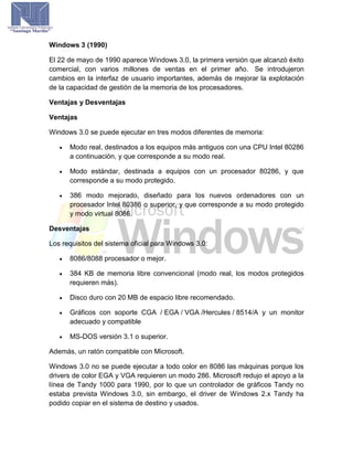 Windows 3 (1990)
El 22 de mayo de 1990 aparece Windows 3.0, la primera versión que alcanzó éxito
comercial, con varios millones de ventas en el primer año. Se introdujeron
cambios en la interfaz de usuario importantes, además de mejorar la explotación
de la capacidad de gestión de la memoria de los procesadores.
Ventajas y Desventajas
Ventajas
Windows 3.0 se puede ejecutar en tres modos diferentes de memoria:
 Modo real, destinados a los equipos más antiguos con una CPU Intel 80286
a continuación, y que corresponde a su modo real.
 Modo estándar, destinada a equipos con un procesador 80286, y que
corresponde a su modo protegido.
 386 modo mejorado, diseñado para los nuevos ordenadores con un
procesador Intel 80386 o superior, y que corresponde a su modo protegido
y modo virtual 8086.
Desventajas
Los requisitos del sistema oficial para Windows 3.0:
 8086/8088 procesador o mejor.
 384 KB de memoria libre convencional (modo real, los modos protegidos
requieren más).
 Disco duro con 20 MB de espacio libre recomendado.
 Gráficos con soporte CGA / EGA / VGA /Hercules / 8514/A y un monitor
adecuado y compatible
 MS-DOS versión 3.1 o superior.
Además, un ratón compatible con Microsoft.
Windows 3.0 no se puede ejecutar a todo color en 8086 las máquinas porque los
drivers de color EGA y VGA requieren un modo 286. Microsoft redujo el apoyo a la
línea de Tandy 1000 para 1990, por lo que un controlador de gráficos Tandy no
estaba prevista Windows 3.0, sin embargo, el driver de Windows 2.x Tandy ha
podido copiar en el sistema de destino y usados.
 