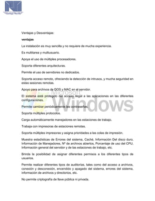 Ventajas y Desventajas:
ventajas
La instalación es muy sencilla y no requiere de mucha experiencia.
Es multitarea y multiusuario.
Apoya el uso de múltiples procesadores.
Soporta diferentes arquitecturas.
Permite el uso de servidores no dedicados.
Soporta acceso remoto, ofreciendo la detección de intrusos, y mucha seguridad en
estas sesiones remotas.
Apoyo para archivos de DOS y MAC en el servidor.
El sistema está protegido del acceso ilegal a las aplicaciones en las diferentes
configuraciones.
Permite cambiar periódicamente las contraseñas.
Soporta múltiples protocolos.
Carga automáticamente manejadores en las estaciones de trabajo.
Trabaja con impresoras de estaciones remotas.
Soporta múltiples impresoras y asigna prioridades a las colas de impresión.
Muestra estadísticas de Errores del sistema, Caché, Información Del disco duro,
Información de Manejadores, Nº de archivos abiertos, Porcentaje de uso del CPU,
Información general del servidor y de las estaciones de trabajo, etc.
Brinda la posibilidad de asignar diferentes permisos a los diferentes tipos de
usuarios.
Permite realizar diferentes tipos de auditorías, tales como del acceso a archivos,
conexión y desconexión, encendido y apagado del sistema, errores del sistema,
información de archivos y directorios, etc.
No permite criptografía de llave pública ni privada.
 