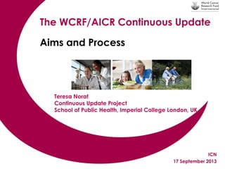The WCRF/AICR Continuous Update
Aims and Process

Teresa Norat
Continuous Update Project
School of Public Health, Imperial College London, UK

ICN
17 September 2013

 