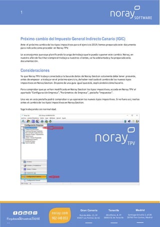 1
Madrid
Miraflores, 8, 3º
38003 SC de Tenerife
Tenerife
Ruiz de Alda, 12, 3º
35007 Las Palmas de GC
Gran Canaria
Santiago Grisolía 2, of.38
28760 Tres Cantos, Madrid
#orgullososdenuestrosclient
es
Próximo cambio del Impuesto General Indirecto Canario (IGIC)
Ante el próximo cambio de los tipos impositivospara el ejercicio 2019,hemos preparado este documento
para indicarlecomo proceder en Noray TPV.
Le aconsejamos quevaya planificando lacarga detrabajo quele pueda suponer este cambio.Noray, en
nuestro afán de facilitarsiempreel trabajo a nuestros clientes,se ha adelantado y ha preparado esta
documentación.
Consideraciones
Ya que Noray TPV trabaja conectado a la basede datos de Noray Gestion solamente debe tener presente,
antes de empezar a trabajar en el próximo ejercicio,dehaber realizado el cambio de los nuevos tipos
impositivos en Noray Gestion. Dispone de una guía igual queestá, explicándolecómo hacerlo.
Para comprobar que ya sehan modificado en Noray Gestion los tipos impositivos,acceda en Noray TPV al
apartado “Configuración Empresa”,“Parámetros de Empresa”, pestaña “Impuestos”.
Una vez en esta pestaña podrá comprobar si ya aparecen los nuevos tipos impositivos.Si no fuera así,realice
antes el cambio de los tipos impositivosen Noray Gestion.
Siga trabajando con normalidad.
 
