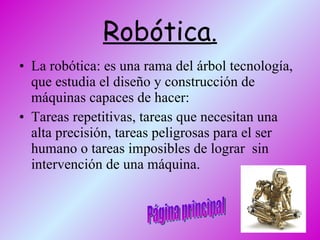 Robótica . La robótica: es una rama del árbol tecnología, que estudia el diseño y construcción de máquinas capaces de hacer: Tareas repetitivas, tareas que necesitan una alta precisión, tareas peligrosas para el ser humano o tareas imposibles de lograr  sin intervención de una máquina.  Página principal 