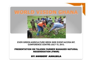 WORLD VISION GHANA
EVER GREEN AGRICULTURE WEEK SIDE EVENT-ACCRA INT.
CONFERENCE CENTRE-JULY 15, 2013.
PRESENTATION ON TALENSI FARMER MANAGED NATURAL
REGENERATION (FMNR)
BY: NORBERT AKOLBILA
 