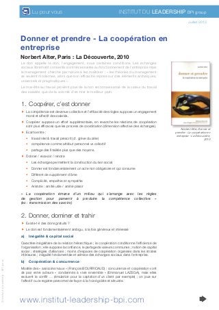 www.institut-leadership-bpi.com
Institut du Leadership BPI groupLu pour vous
©InstitutduLeadership-BPIgroup
Donner et prendre - La coopération en
entreprise
Norbert Alter, Paris : La Découverte, 2010
juillet 2010
Le don appelle le don, l’engagement, sous certaines conditions. Les échanges
sociaux librement consentis sont nécessaires au fonctionnement de l’entreprise mais
le management cherche par nature à les maîtriser : « les théories du management
se veulent modernes, alors que son efficacité repose sur des éléments archaïques,
universels et pragmatiques ».
Le mal-être au travail provient plus de la non reconnaissance de la valeur du travail
des salariés que de la volonté d’en tirer le meilleur parti.
1.	 Coopérer, c’est donner
ff La compétence est devenue collective et l’efficacité des règles suppose un engagement
moral et affectif des salariés.
ff Coopérer suppose un effort supplémentaire, en revanche les relations de coopération
sont plus efficaces que les process de coordination (dimension affective des échanges).
ff Ecarts entre :
•	 travail réel & travail prescrit (cf. grève du zèle)
•	 compétence comme attribut personnel vs collectif
•	 partage des finalités plus que des moyens.
ff Donner / recevoir / rendre
•	 Les échanges permettent la construction du lien social
•	 Donner est fondamentalement un acte non obligatoire et qui consume
•	 Différent de supplément d’âme
•	 Complicité, empathie et sympathie
•	 Aristote : amitié utile / amitié plaisir
«  La coopération émane d’un milieu qui s’arrange avec les règles
de gestion pour parvenir à produire la compétence collective  »
(ex : transmission des savoirs)
2.	 Donner, dominer et trahir
ff Existe-t-il des dons gratuits ?
ff Le don est fondamentalement ambigu, à la fois généreux et intéressé
a)	 Inégalité & capital social
Caractère inégalitaire de la relation hiérarchique ; la coopération conditionne l’efficience de
l’organisation ; elle suppose la confiance, le partage de valeurs communes ; notion de capital
social ; stratégies d’alliances ; moins d’espaces de coopération organisés dans les strates
inférieures ; inégalité fondamentale et admise des échanges sociaux dans l’entreprise.
b)	 Coopération & concurrence
Modèle des « associés rivaux » (François BOURRICAUD) : concurrence et coopération vont
de pair entre acteurs «  condamnés à vivre ensemble  » (Emmanuel LAZEGA), mais elles
excluent le conflit … (émulation pour la captation d’un client par exemple)  ; on joue sur
l’affectif ou le registre personnel de façon à la fois égoïste et altruiste.
Juillet 2013
Norbert Alter, Donner et
prendre - La coopération en
entreprise - La Découverte,
2010
 
