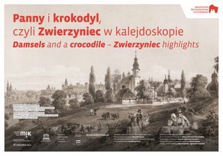 Panny i krokodyl,
czyli Zwierzyniec w kalejdoskopie
Damsels and a crocodile – Zwierzyniec highlights
Wystawa powstała w ramach XVIII Małopolskich Dni
Dziedzictwa Kulturowego Wszystko płynie
The exhibition is held as part of the 18th Małopolska Days
of Cultural Heritage Everything Flows
Parafia pw.
Najświętszego
Salwatora
w Krakowie
Opracowanie tekstów i koncepcji wystawy /
Texts and exhibition concept by: Joanna Nowostawska-Gyalókay
Tłumaczenie / translation: Anna Mirosławska-Olszewska
Opracowanie graficzne / graphic design by: Marcin Hernas
Korekta / proofreading by: Marcin Hernas & Agnieszka Szewczyk
dnidziedzictwa.pl
Organizator: Patron: Partnerzy:Gospodarz:
Kraków od strony Mogiły Kościuszki.
Litografia „Czasu” na podstawie rysunku Henryka Waltera.
Biblioteka Narodowa, domena publiczna
Kraków from the area of Mound Kościuszko.
Lithograph in ‘Czas’, after an original drawing by Henryk Walter.
National Library, PUBLIC DOMAIN
 