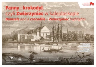 Panny i krokodyl,
czyli Zwierzyniec w kalejdoskopie
Damsels and a crocodile – Zwierzyniec highlights
Wystawa powstała w ramach XVIII Małopolskich Dni
Dziedzictwa Kulturowego Wszystko płynie
The exhibition is held as part of the 18th Małopolska Days
of Cultural Heritage Everything Flows
Parafia pw.
Najświętszego
Salwatora
w Krakowie
Opracowanie tekstów i koncepcji wystawy /
Texts and exhibition concept by: Joanna Nowostawska-Gyalókay
Tłumaczenie / translation: Anna Mirosławska-Olszewska
Opracowanie graficzne / graphic design by: Marcin Hernas
Korekta / proofreading by: Marcin Hernas & Agnieszka Szewczyk
dnidziedzictwa.pl
Organizator: Patron: Partnerzy:Gospodarz:
Kościół i klasztor PP. Norbertanek
na Zwierzyńcu, ok. 1860,
rysunek Aleksandra Płonczyńskiego.
Muzeum Historyczne miasta krakowa
Norbertine church and convent
in Zwierzyniec, c. 1860,
drawing by Aleksander Płonczyński.
historical museum of the city of kraków
 