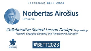 Norbertas Airošius
Lithuania
Te a c h m e e t B E T T 2 0 2 3
Collaborative Shared Lesson Design: Empowering
Teachers, Engaging Students, and Transforming Education
#BETT2023
 
