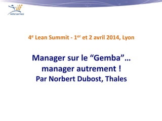 4e Lean Summit - 1er et 2 avril 2014, Lyon
Manager sur le “Gemba”…
manager autrement !
Par Norbert Dubost, Thales
 