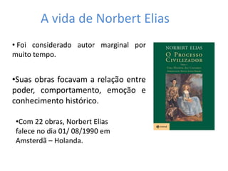 A vida de Norbert Elias
• Foi considerado autor marginal por
muito tempo.
•Suas obras focavam a relação entre
poder, comportamento, emoção e
conhecimento histórico.
•Com 22 obras, Norbert Elias
falece no dia 01/ 08/1990 em
Amsterdã – Holanda.
 