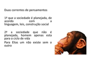 Duas correntes de pensamentos
1ª que a sociedade é planejada, de
acordo com a
linguagem, leis, construção social
2ª a sociedade que não é
planejada, homem apenas esta
para o ciclo de vida
Para Elias um não existe sem o
outro
 