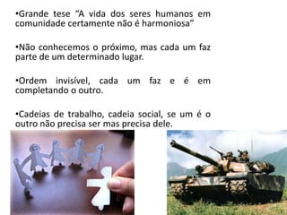 •Grande tese “A vida dos seres humanos em
comunidade certamente não é harmoniosa”
•Não conhecemos o próximo, mas cada um faz
parte de um determinado lugar.
•Ordem invisível, cada um faz e é em
completando o outro.
•Cadeias de trabalho, cadeia social, se um é o
outro não precisa ser mas precisa dele.
 