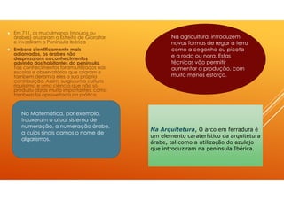 Em 711, os muçulmanos (mouros ou
árabes) cruzaram o Estreito de Gibraltar
e invadiram a Península Ibérica
Embora cientificamente mais
adiantados, os árabes não
desprezaram os conhecimentos
advindo dos habitantes da península.
Tais conhecimentos foram utilizados nas
escolas e observatórios que criaram e
também deram a eles a sua própria
contribuição. Assim, surgiu uma cultura
riquíssima e uma ciência que não só
produziu obras muito importantes, como
também foi aproveitada na prática.
Na agricultura, introduzem
novas formas de regar a terra
como a cegonha ou picota
e a roda ou nora. Estas
técnicas vão permitir
aumentar a produção, com
muito menos esforço.
Na Matemática, por exemplo,
trouxeram o atual sistema de
numeração, a numeração árabe,
a cujos sinais damos o nome de
algarismos.
Na Arquitetura, O arco em ferradura é
um elemento caraterístico da arquitetura
árabe, tal como a utilização do azulejo
que introduziram na península Ibérica.
 