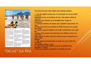 “DICAS” DA FIFA
VEJA DICAS DA FIFA PARA TURISTA QUE VISITARÁ O BRASIL.
1 - Sim não significa sempre sim: é a entonação da voz que define
se o sim é
realmente um sim, ou um talvez. Por isso, "não espere o telefone
tocar nos
próximos cinco minutos" se um brasileiro dizer "te ligo na
sequência".
2 - O tempo é flexível: não espere que o brasileiro seja pontual. "Se
duas
pessoas marcam de se encontrar às 12h30, elas vão se ver a partir
das 12h45".
3 - Contato corporal: brasileiros não estão acostumados com o jeito
dos
europeus de se manter educadamente uma distância entre um e
outro. Eles
falam usando as mãos e não vão hesitar em tocar na pessoa com
quem estão
falando.
4 - Filas: Esperar pacientemente numa fila não está no DNA dos
brasileiros,
que preferem cultivar o caos.
5 - Sobrevivência das maiores: nas ruas, os pedestres são
ignorados, e mesmo
na faixa de pedestres, raramente um motorista vai parar.
 