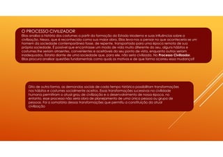 O PROCESSO CIVILIZADOR
Elias analisa a história dos costumes a partir da formação do Estado Moderno e suas influências sobre a
civilização. Nessa, que é reconhecida como sua maior obra, Elias leva-nos a pensar no que aconteceria se um
homem da sociedade contemporânea fosse, de repente, transportado para uma época remota de sua
própria sociedade. É possível que encontrasse um modo de vida muito diferente do seu, alguns hábitos e
costumes lhe seriam atraentes, convenientes e aceitáveis do seu ponto de vista, enquanto outros seriam
inadequados. Estaria diante de uma sociedade que, para ele, não seria civilizada. No Processo Civilizador,
Elias procura analisar questões fundamentais como quais os motivos e de que forma ocorreu essa mudança?
Dito de outra forma, as demandas sociais de cada tempo histórico possibilitam transformações
nos hábitos e costumes socialmente aceitos. Essas transformações sucessivas na civilidade
humana permitiram o atual grau de civilização e o desenvolvimento de nossa época, no
entanto, esse processo não seria obra de planejamento de uma única pessoa ou grupo de
pessoas. Foi a somatória dessas transformações que permitiu a constituição da atual
civilização
 