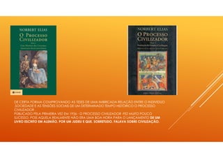 DE CERTA FORMA COMPROVANDO AS TESES DE UMA IMBRICADA RELAÇÃO ENTRE O INDIVIDUO
,SOCIEDADE E AS TENSÕES SOCIAIS DE UM DETERMINADO TEMPO HISTÓRICO O PROCESSO
CIVILIZADOR .
PÚBLICADO PELA PRIMEIRA VEZ EM 1936 - O PROCESSO CIVILIZADOR -FEZ MUITO POUCO
SUCESSO, POIS AQUELA REALMENTE NÃO ERA UMA BOA HORA PARA O LANÇAMENTO DE UM
LIVRO ESCRITO EM ALEMÃO, POR UM JUDEU E QUE, SOBRETUDO, FALAVA SOBRE CIVILIZAÇÃO.
 